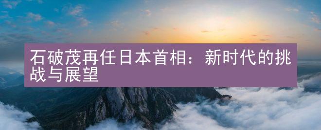 石破茂再任日本首相：新时代的挑战与展望