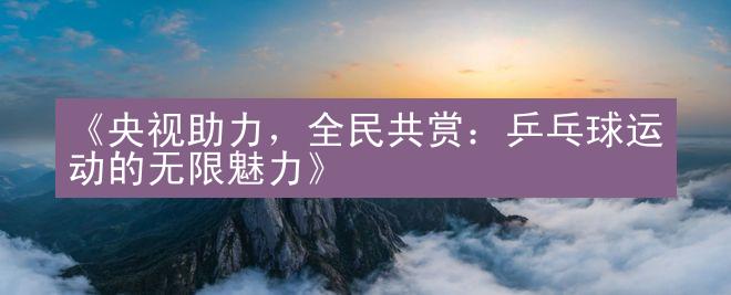 《央视助力，全民共赏：乒乓球运动的无限魅力》