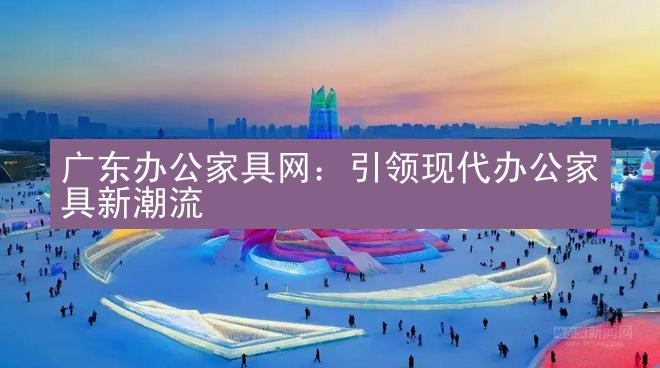 广东办公家具网：引领现代办公家具新潮流