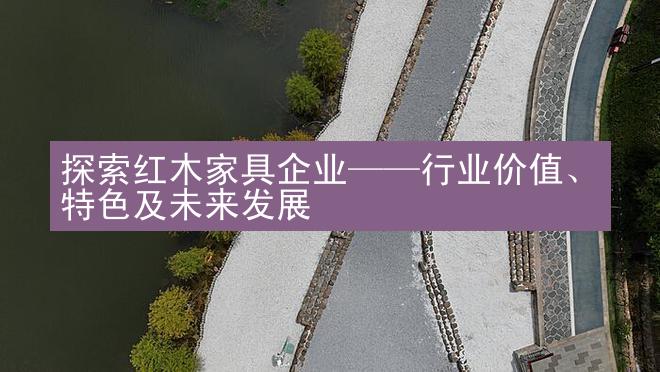 探索红木家具企业——行业价值、特色及未来发展