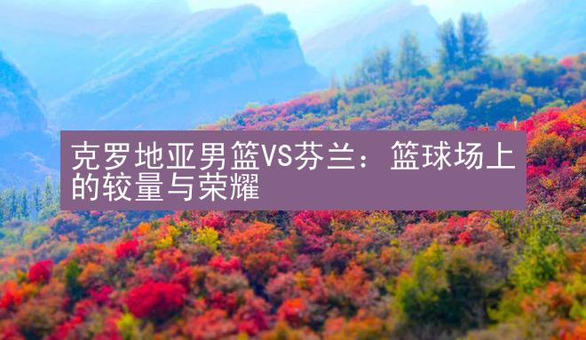 克罗地亚男篮VS芬兰：篮球场上的较量与荣耀