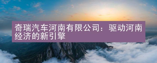 奇瑞汽车河南有限公司：驱动河南经济的新引擎