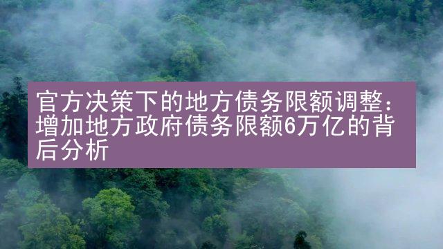 官方决策下的地方债务限额调整：增加地方政府债务限额6万亿的背后分析