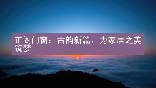 正阁门窗：古韵新篇，为家居之美筑梦