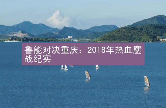 鲁能对决重庆：2018年热血鏖战纪实