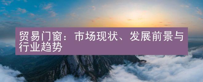 贸易门窗：市场现状、发展前景与行业趋势