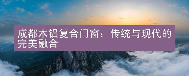 成都木铝复合门窗：传统与现代的完美融合