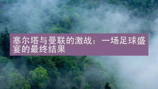 塞尔塔与曼联的激战：一场足球盛宴的最终结果