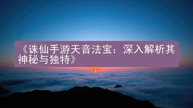 《诛仙手游天音法宝：深入解析其神秘与独特》