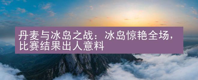 丹麦与冰岛之战：冰岛惊艳全场，比赛结果出人意料