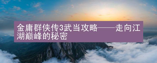 金庸群侠传3武当攻略——走向江湖巅峰的秘密