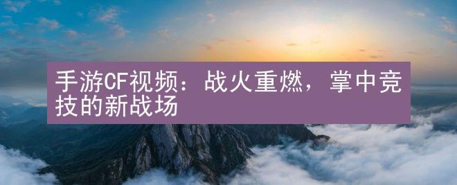 手游CF视频：战火重燃，掌中竞技的新战场