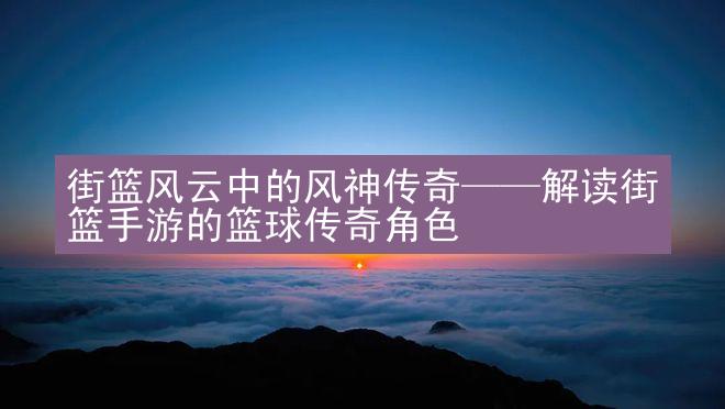 街篮风云中的风神传奇——解读街篮手游的篮球传奇角色